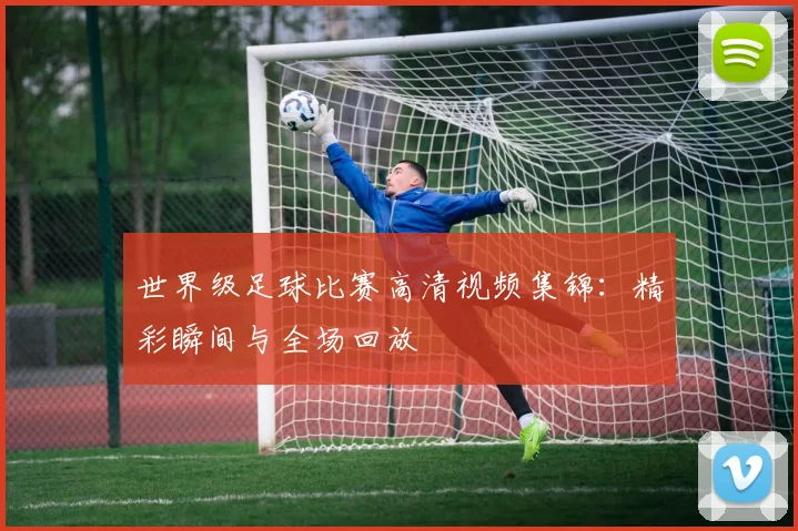世界级足球比赛高清视频集锦：精彩瞬间与全场回放