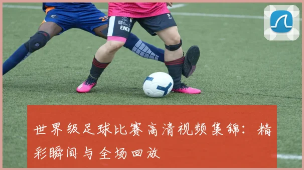 世界级足球比赛高清视频集锦:精彩瞬间与全场回放