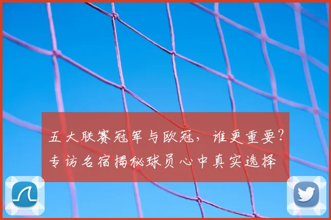 五大联赛冠军与欧冠,谁更重要?专访名宿揭秘球员心中真实选择